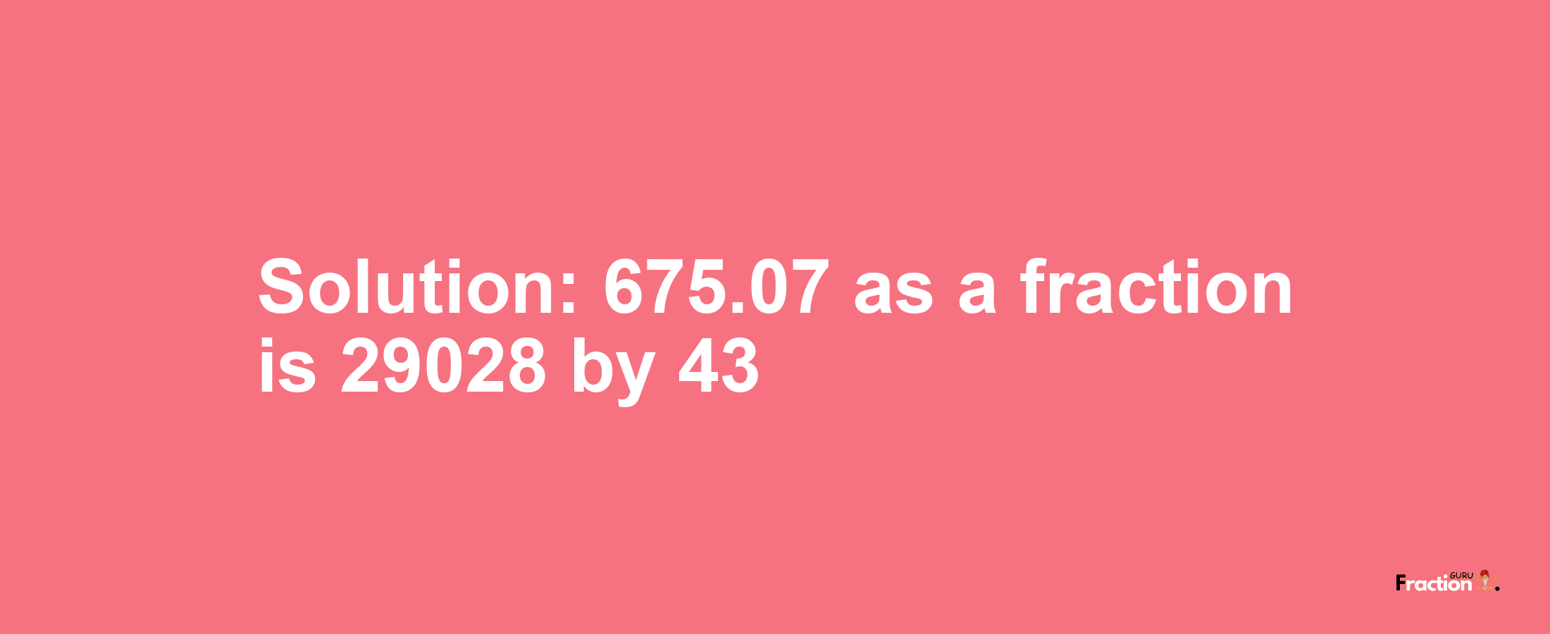 Solution:675.07 as a fraction is 29028/43